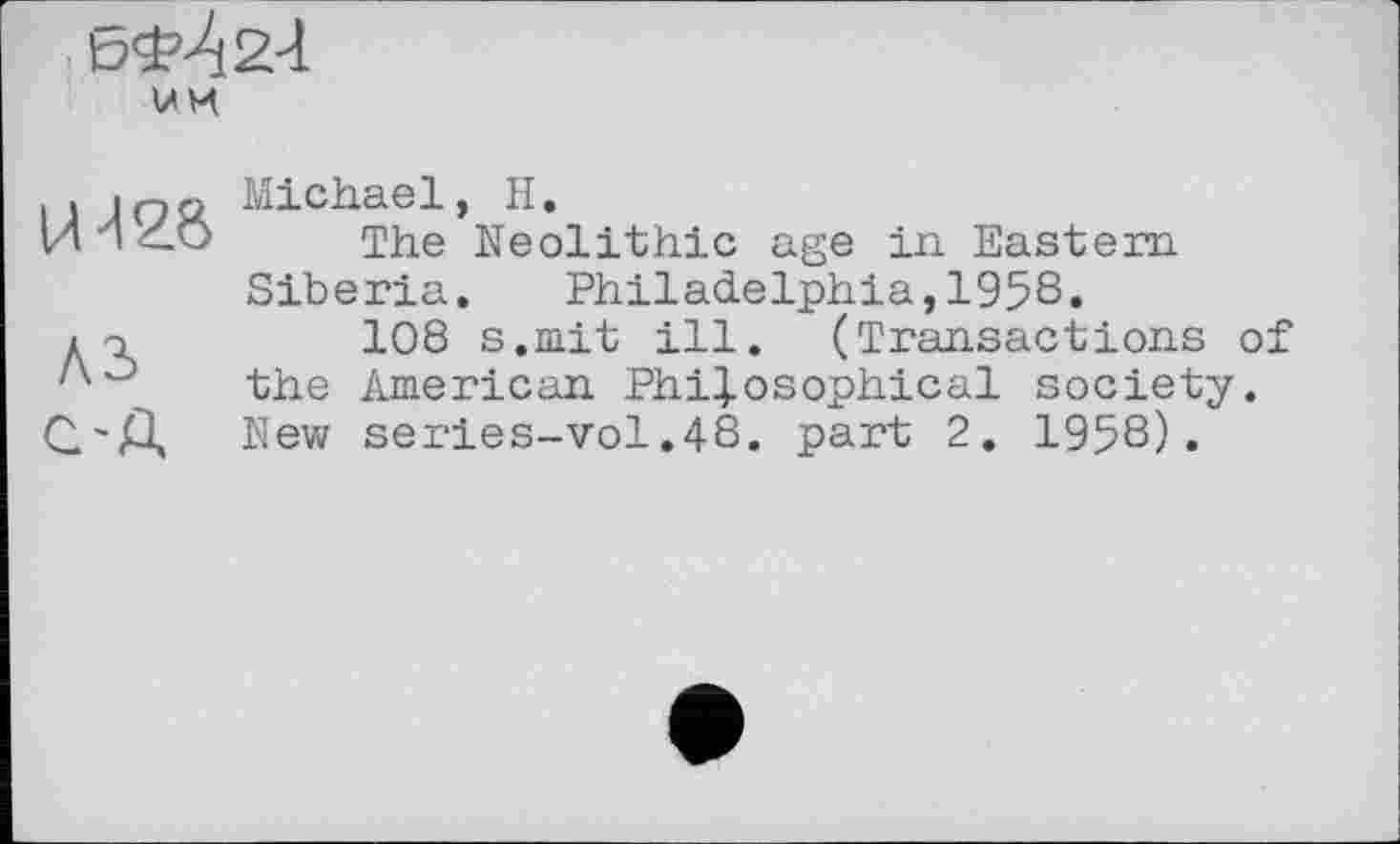 ﻿um
U
A3 C'A
Michael, H.
The Neolithic age in Eastern Siberia. Philadelphia,1958.
108 s.mit ill. (Transactions of the American Philosophical society. New series-vol.48. part 2. 1958).